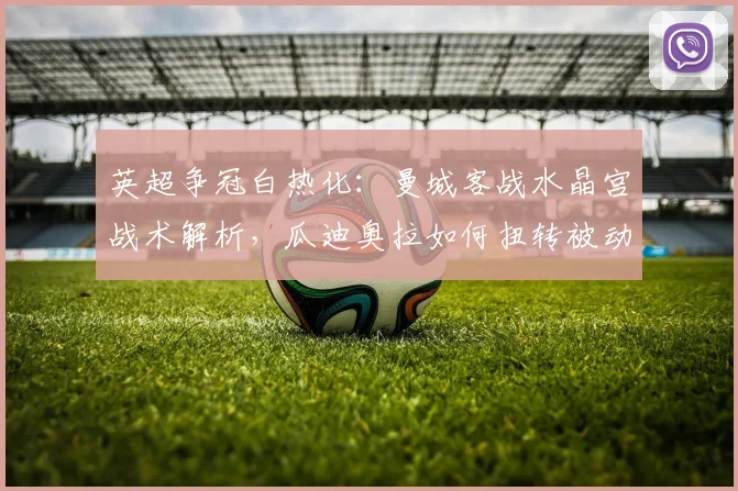 英超争冠白热化：曼城客战水晶宫战术解析，瓜迪奥拉如何扭转被动局面