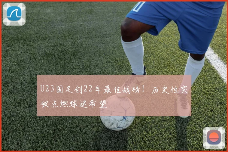 U23国足创22年最佳战绩!历史性突破点燃球迷希望