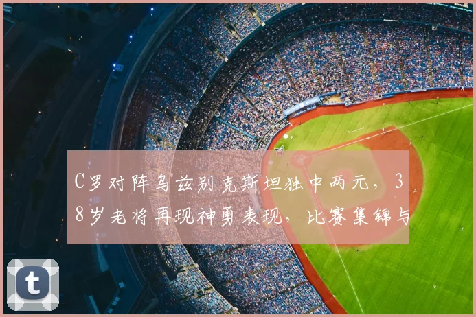C罗对阵乌兹别克斯坦独中两元，38岁老将再现神勇表现，比赛集锦与战术分析全解析