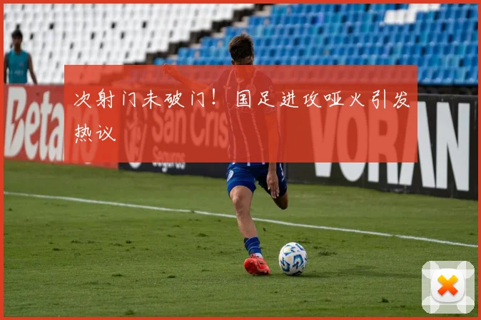 次射门未破门！国足进攻哑火引发热议