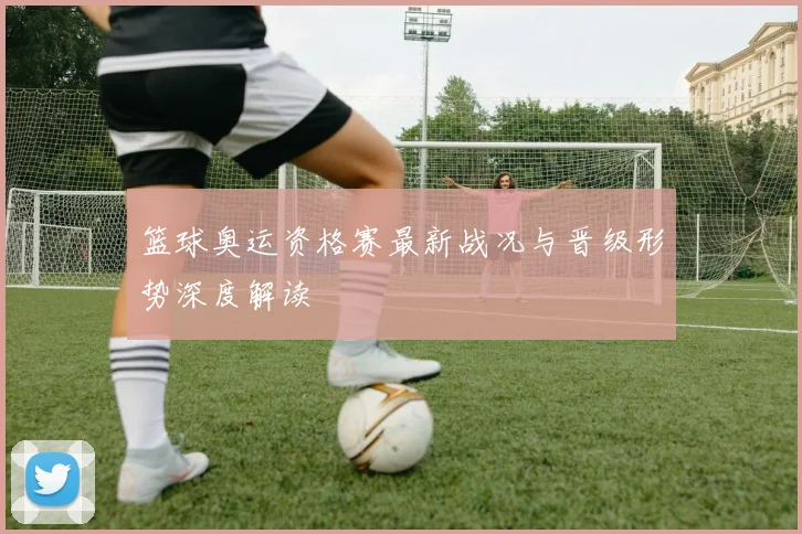 篮球奥运资格赛最新战况与晋级形势深度解读