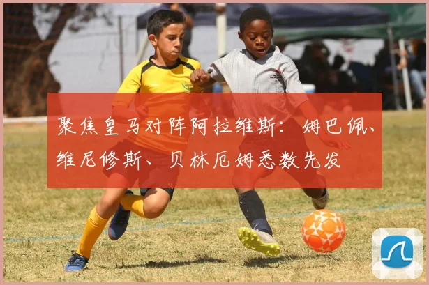 聚焦皇马对阵阿拉维斯：姆巴佩、维尼修斯、贝林厄姆悉数先发