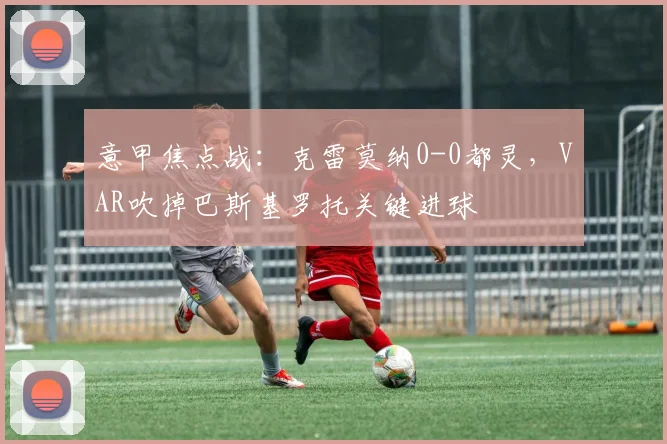 意甲焦点战：克雷莫纳0-0都灵，VAR吹掉巴斯基罗托关键进球