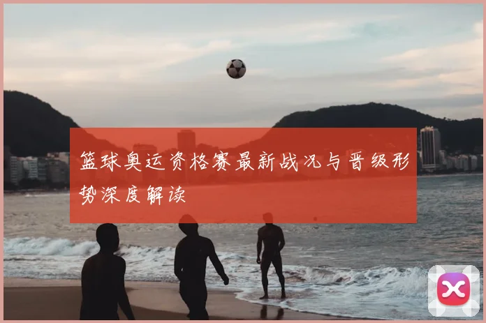 篮球奥运资格赛最新战况与晋级形势深度解读
