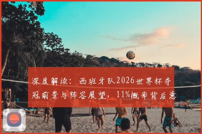 深度解读：西班牙队2026世界杯夺冠前景与阵容展望，11%概率背后意味着什么？