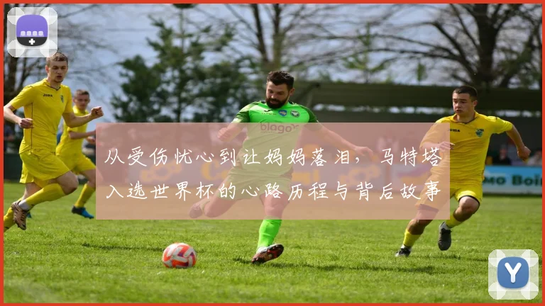 从受伤忧心到让妈妈落泪，马特塔入选世界杯的心路历程与背后故事