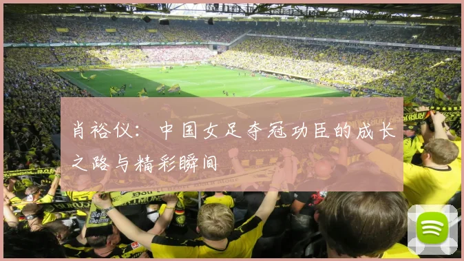肖裕仪:中国女足夺冠功臣的成长之路与精彩瞬间