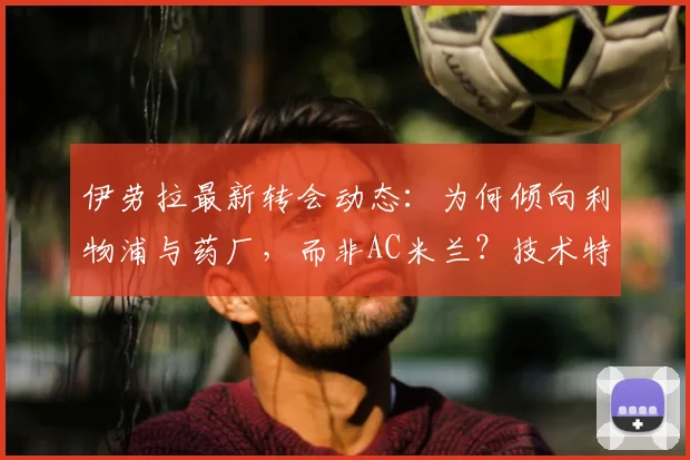 伊劳拉最新转会动态：为何倾向利物浦与药厂，而非AC米兰？技术特点与前景分析