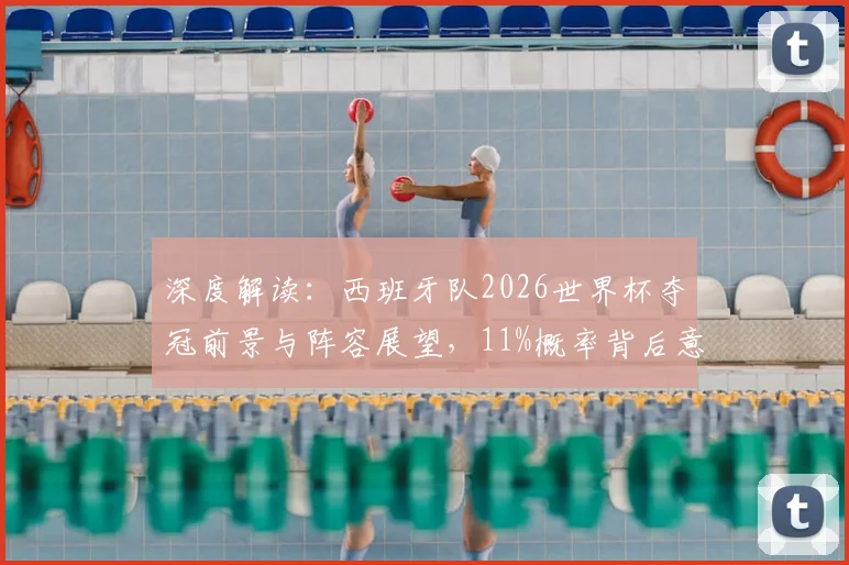 深度解读：西班牙队2026世界杯夺冠前景与阵容展望，11%概率背后意味着什么？