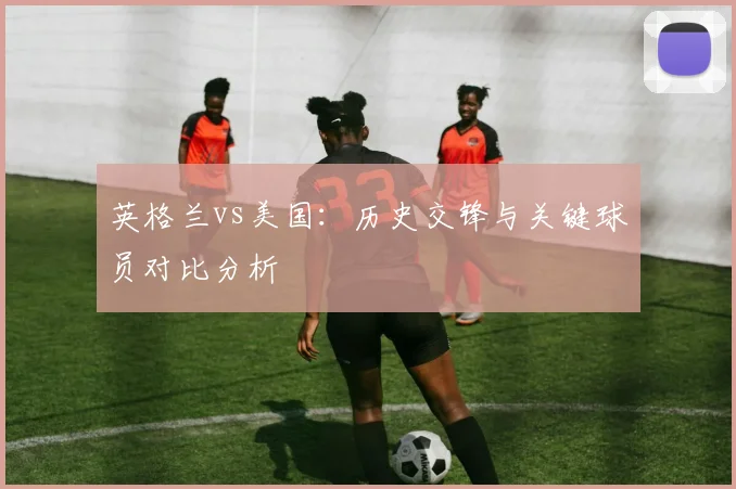 英格兰vs美国：历史交锋与关键球员对比分析