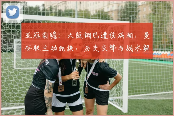 亚冠前瞻：大阪钢巴遭伤病潮，曼谷联主动轮换，历史交锋与战术解析