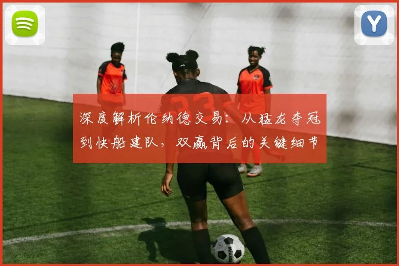 深度解析伦纳德交易：从猛龙夺冠到快船建队，双赢背后的关键细节与深远影响