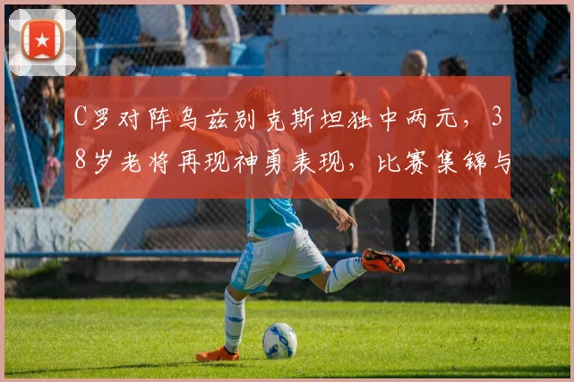 C罗对阵乌兹别克斯坦独中两元，38岁老将再现神勇表现，比赛集锦与战术分析全解析