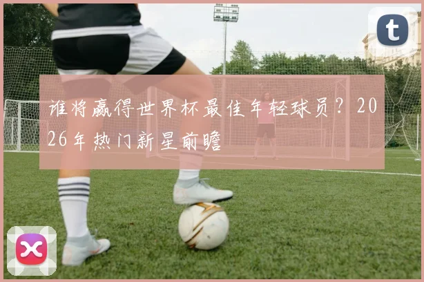 谁将赢得世界杯最佳年轻球员？2026年热门新星前瞻