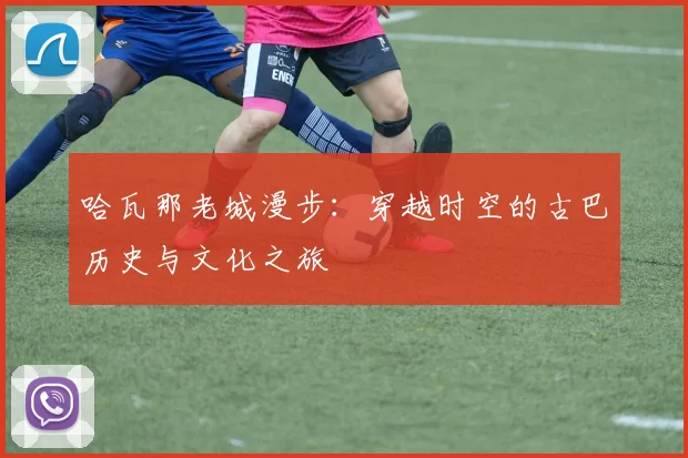 哈瓦那老城漫步:穿越时空的古巴历史与文化之旅
